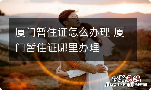 厦门暂住证怎么办理 厦门暂住证哪里办理