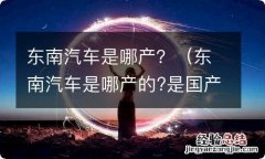 东南汽车是哪产的?是国产还是合资 东南汽车是哪产？