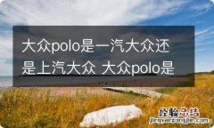 大众polo是一汽大众还是上汽大众 大众polo是上汽还是一汽的