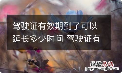 驾驶证有效期到了可以延长多少时间 驾驶证有效期到了 可以延长多少时间