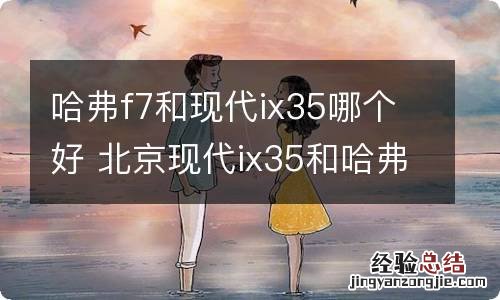 哈弗f7和现代ix35哪个好 北京现代ix35和哈弗f7哪个好