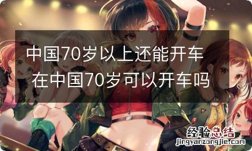 中国70岁以上还能开车 在中国70岁可以开车吗