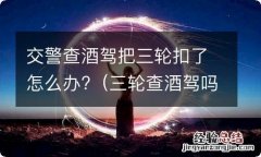 三轮查酒驾吗 交警查酒驾把三轮扣了怎么办?