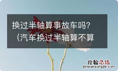 汽车换过半轴算不算事故车 换过半轴算事故车吗？