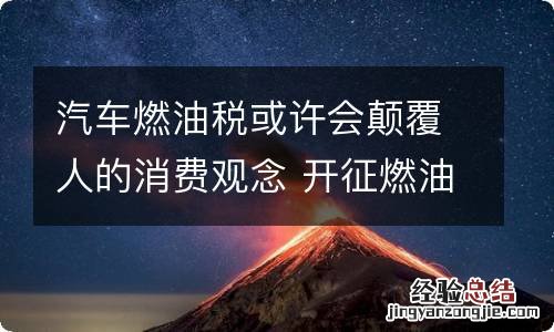 汽车燃油税或许会颠覆人的消费观念 开征燃油税对汽车营销的影响