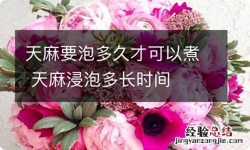 天麻要泡多久才可以煮 天麻浸泡多长时间