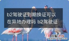 b2驾驶证到期换证可以在异地办理吗 b2驾驶证换证可在外地办吗