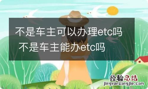 不是车主可以办理etc吗 不是车主能办etc吗