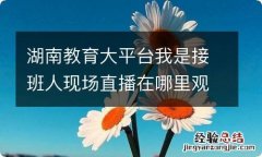 湖南教育大平台我是接班人现场直播在哪里观看 未来学校我们的课堂观后感分享