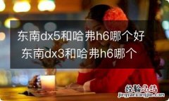 东南dx5和哈弗h6哪个好 东南dx3和哈弗h6哪个好