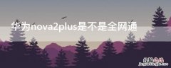 华为nova2plus是不是全网通 华为nova2plus是双卡吗