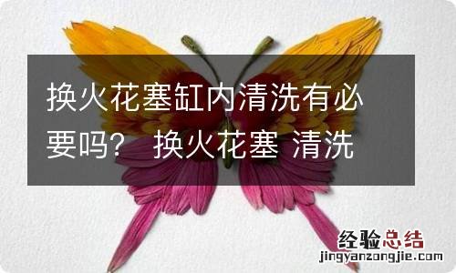 换火花塞缸内清洗有必要吗？ 换火花塞 清洗发动机