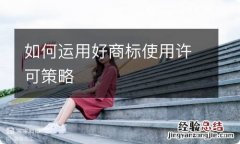 如何运用好商标使用许可策略