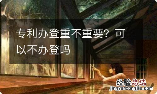 专利办登重不重要？可以不办登吗