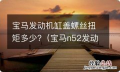 宝马n52发动机缸盖螺丝力矩是多少 宝马发动机缸盖螺丝扭矩多少?