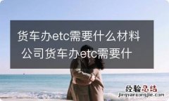 货车办etc需要什么材料 公司货车办etc需要什么材料