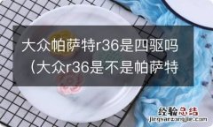 大众r36是不是帕萨特 大众帕萨特r36是四驱吗