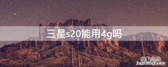 三星s20能用4g吗 三星s20无法连接4g网络