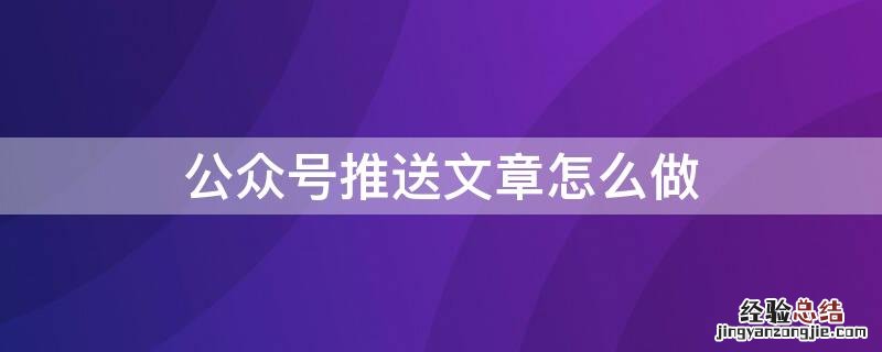 公众号推送文章怎么做 公众号推送文章怎么做出来的