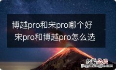 博越pro和宋pro哪个好 宋pro和博越pro怎么选