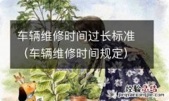 车辆维修时间规定 车辆维修时间过长标准