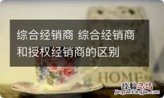 综合经销商 综合经销商和授权经销商的区别