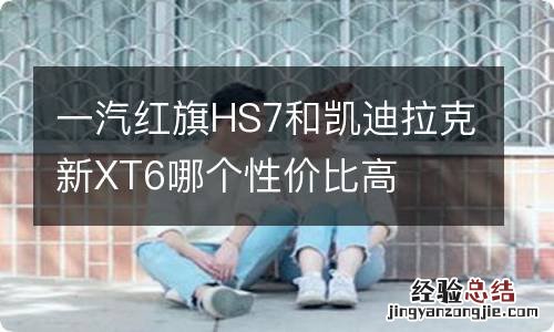 一汽红旗HS7和凯迪拉克新XT6哪个性价比高