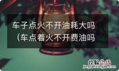 车点着火不开费油吗 车子点火不开油耗大吗