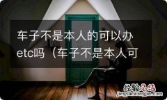 车子不是本人可以办ETC吗 车子不是本人的可以办etc吗