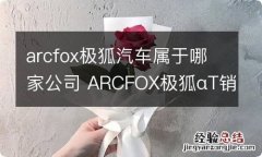 arcfox极狐汽车属于哪家公司 ARCFOX极狐αT销售情况