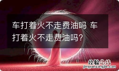 车打着火不走费油吗 车打着火不走费油吗?