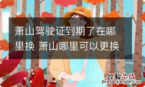 萧山驾驶证到期了在哪里换 萧山哪里可以更换驾驶证