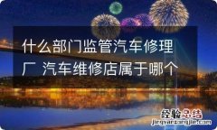 什么部门监管汽车修理厂 汽车维修店属于哪个部门监管