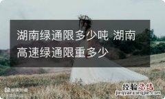 湖南绿通限多少吨 湖南高速绿通限重多少