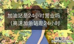 高速加油站是24小时营业吗 加油站是24小时营业吗