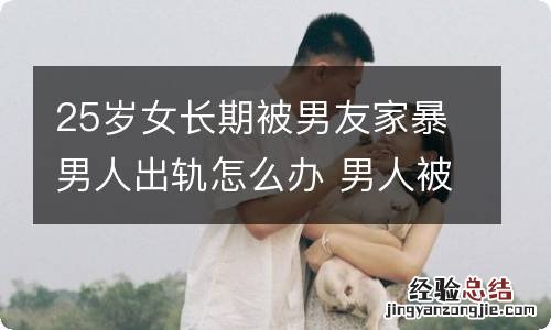 25岁女长期被男友家暴男人出轨怎么办 男人被女人家暴怎么办