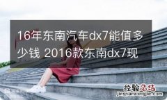 16年东南汽车dx7能值多少钱 2016款东南dx7现在能卖多少钱