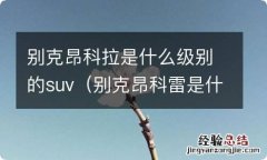 别克昂科雷是什么级别的车 别克昂科拉是什么级别的suv