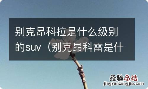 别克昂科雷是什么级别的车 别克昂科拉是什么级别的suv