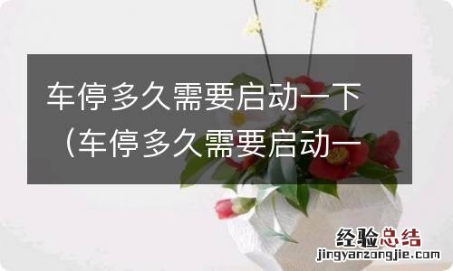 车停多久需要启动一下 启动多长时间 车停多久需要启动一下