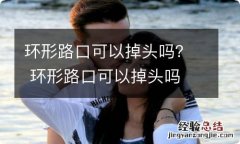 环形路口可以掉头吗？ 环形路口可以掉头吗