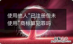 使用他人“已注册但未使用”商标算犯罪吗