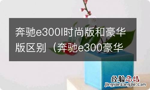 奔驰e300豪华和时尚的区别 奔驰e300l时尚版和豪华版区别