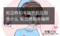 轮边桥和半轴桥的区别是什么 轮边桥和半轴桥怎么区分