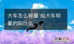 大车怎么称重 给大车称重的叫什么