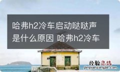 哈弗h2冷车启动哒哒声是什么原因 哈弗h2冷车发动机抖动