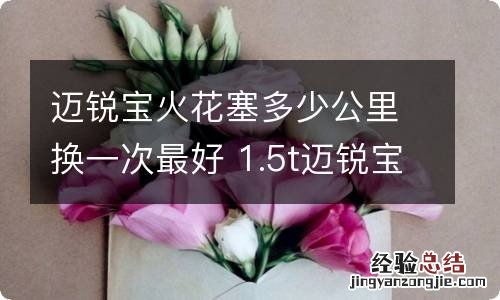 迈锐宝火花塞多少公里换一次最好 1.5t迈锐宝火花塞多少公里换