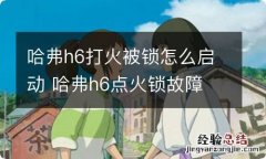 哈弗h6打火被锁怎么启动 哈弗h6点火锁故障