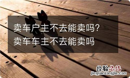 卖车户主不去能卖吗? 卖车车主不去能卖吗