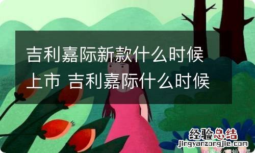 吉利嘉际新款什么时候上市 吉利嘉际什么时候出新款